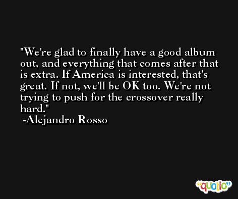 We're glad to finally have a good album out, and everything that comes after that is extra. If America is interested, that's great. If not, we'll be OK too. We're not trying to push for the crossover really hard. -Alejandro Rosso