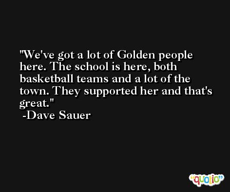 We've got a lot of Golden people here. The school is here, both basketball teams and a lot of the town. They supported her and that's great. -Dave Sauer