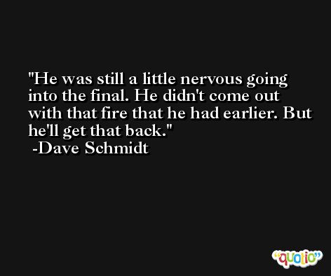 He was still a little nervous going into the final. He didn't come out with that fire that he had earlier. But he'll get that back. -Dave Schmidt