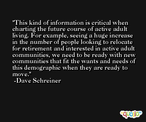 This kind of information is critical when charting the future course of active adult living. For example, seeing a huge increase in the number of people looking to relocate for retirement and interested in active adult communities, we need to be ready with new communities that fit the wants and needs of this demographic when they are ready to move. -Dave Schreiner