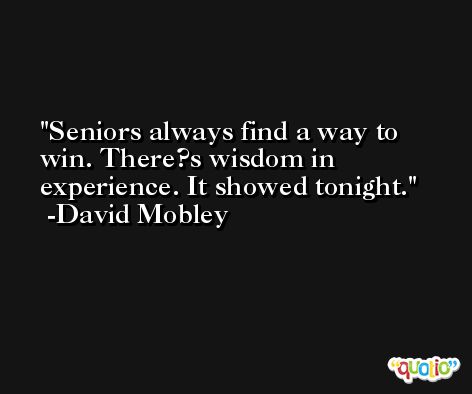 Seniors always find a way to win. There?s wisdom in experience. It showed tonight. -David Mobley