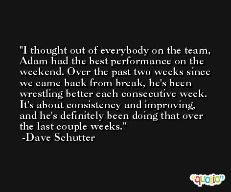 I thought out of everybody on the team, Adam had the best performance on the weekend. Over the past two weeks since we came back from break, he's been wrestling better each consecutive week. It's about consistency and improving, and he's definitely been doing that over the last couple weeks. -Dave Schutter