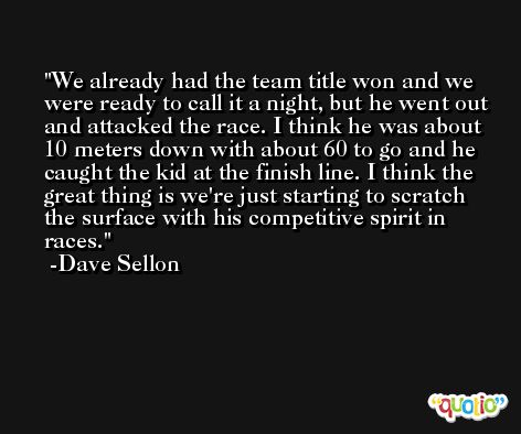 We already had the team title won and we were ready to call it a night, but he went out and attacked the race. I think he was about 10 meters down with about 60 to go and he caught the kid at the finish line. I think the great thing is we're just starting to scratch the surface with his competitive spirit in races. -Dave Sellon