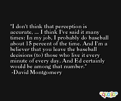 I don't think that perception is accurate, ... I think I've said it many times: In my job, I probably do baseball about 15 percent of the time. And I'm a believer that you leave the baseball decisions (to) those who live it every minute of every day. And Ed certainly would be among that number. -David Montgomery
