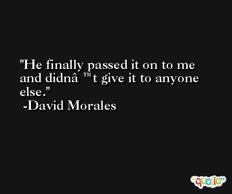 He finally passed it on to me and didnâ€™t give it to anyone else. -David Morales