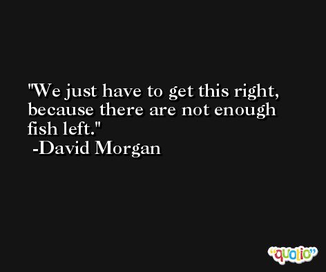 We just have to get this right, because there are not enough fish left. -David Morgan