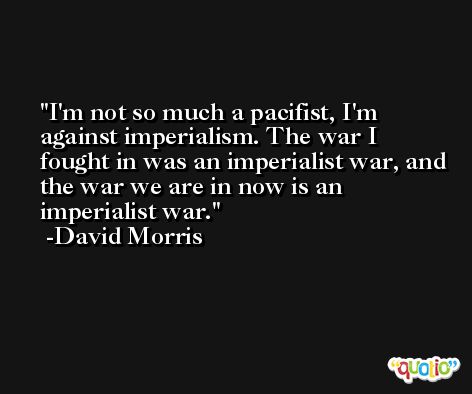 I'm not so much a pacifist, I'm against imperialism. The war I fought in was an imperialist war, and the war we are in now is an imperialist war. -David Morris