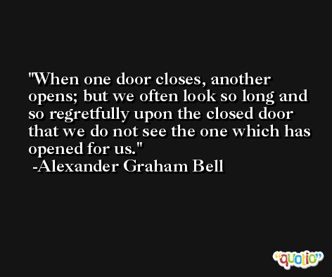 When one door closes, another opens; but we often look so long and so regretfully upon the closed door that we do not see the one which has opened for us. -Alexander Graham Bell