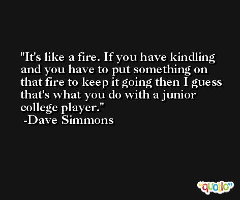 It's like a fire. If you have kindling and you have to put something on that fire to keep it going then I guess that's what you do with a junior college player. -Dave Simmons