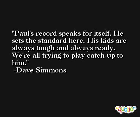 Paul's record speaks for itself. He sets the standard here. His kids are always tough and always ready. We're all trying to play catch-up to him. -Dave Simmons