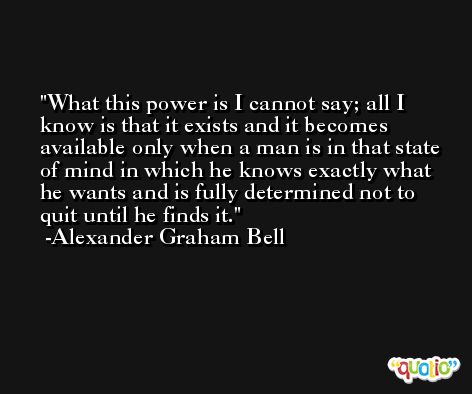 What this power is I cannot say; all I know is that it exists and it becomes available only when a man is in that state of mind in which he knows exactly what he wants and is fully determined not to quit until he finds it. -Alexander Graham Bell
