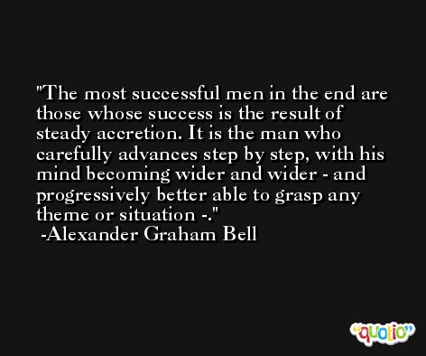 The most successful men in the end are those whose success is the result of steady accretion. It is the man who carefully advances step by step, with his mind becoming wider and wider - and progressively better able to grasp any theme or situation -. -Alexander Graham Bell