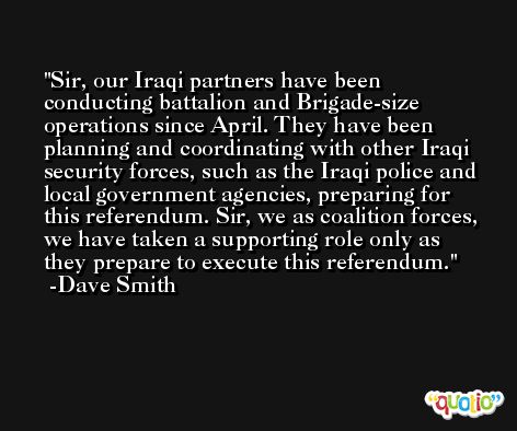 Sir, our Iraqi partners have been conducting battalion and Brigade-size operations since April. They have been planning and coordinating with other Iraqi security forces, such as the Iraqi police and local government agencies, preparing for this referendum. Sir, we as coalition forces, we have taken a supporting role only as they prepare to execute this referendum. -Dave Smith