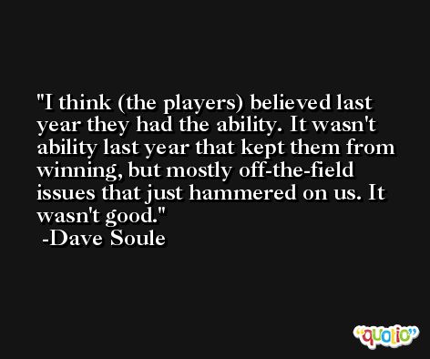 I think (the players) believed last year they had the ability. It wasn't ability last year that kept them from winning, but mostly off-the-field issues that just hammered on us. It wasn't good. -Dave Soule