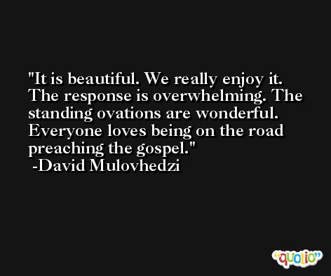 It is beautiful. We really enjoy it. The response is overwhelming. The standing ovations are wonderful. Everyone loves being on the road preaching the gospel. -David Mulovhedzi