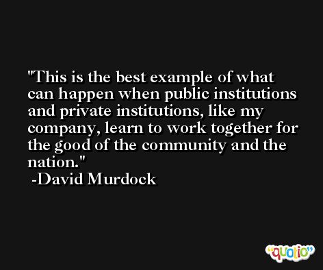 This is the best example of what can happen when public institutions and private institutions, like my company, learn to work together for the good of the community and the nation. -David Murdock