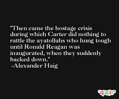 Then came the hostage crisis during which Carter did nothing to rattle the ayatollahs who hung tough until Ronald Reagan was inaugurated, when they suddenly backed down. -Alexander Haig