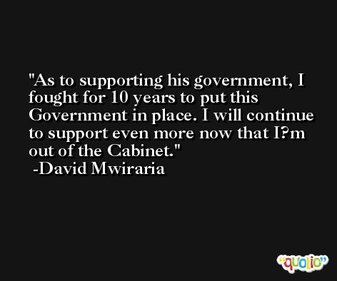 As to supporting his government, I fought for 10 years to put this Government in place. I will continue to support even more now that I?m out of the Cabinet. -David Mwiraria