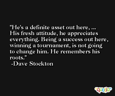 He's a definite asset out here, ... His fresh attitude, he appreciates everything. Being a success out here, winning a tournament, is not going to change him. He remembers his roots. -Dave Stockton