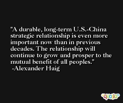 A durable, long-term U.S.-China strategic relationship is even more important now than in previous decades. The relationship will continue to grow and prosper to the mutual benefit of all peoples. -Alexander Haig