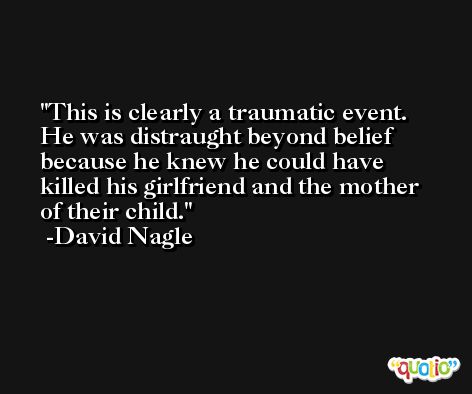 This is clearly a traumatic event. He was distraught beyond belief because he knew he could have killed his girlfriend and the mother of their child. -David Nagle