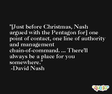 [Just before Christmas, Nash argued with the Pentagon for] one point of contact, one line of authority and management chain-of-command. ... There'll always be a place for you somewhere. -David Nash