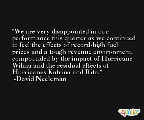 We are very disappointed in our performance this quarter as we continued to feel the effects of record-high fuel prices and a tough revenue environment, compounded by the impact of Hurricane Wilma and the residual effects of Hurricanes Katrina and Rita. -David Neeleman