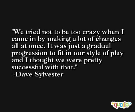 We tried not to be too crazy when I came in by making a lot of changes all at once. It was just a gradual progression to fit in our style of play and I thought we were pretty successful with that. -Dave Sylvester