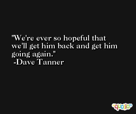 We're ever so hopeful that we'll get him back and get him going again. -Dave Tanner