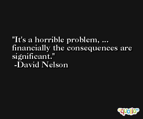 It's a horrible problem, ... financially the consequences are significant. -David Nelson