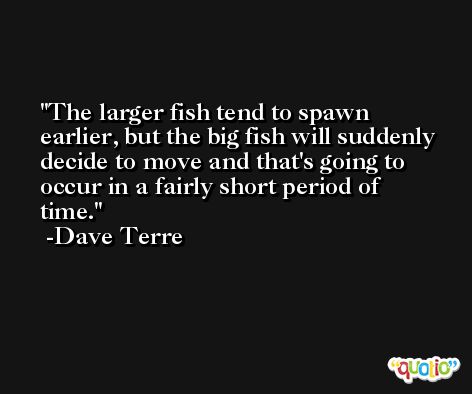 The larger fish tend to spawn earlier, but the big fish will suddenly decide to move and that's going to occur in a fairly short period of time. -Dave Terre