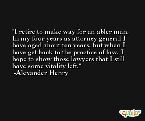 I retire to make way for an abler man. In my four years as attorney general I have aged about ten years, but when I have get back to the practice of law, I hope to show those lawyers that I still have some vitality left. -Alexander Henry