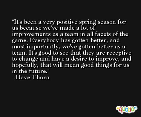 It's been a very positive spring season for us because we've made a lot of improvements as a team in all facets of the game. Everybody has gotten better, and most importantly, we've gotten better as a team. It's good to see that they are receptive to change and have a desire to improve, and hopefully, that will mean good things for us in the future. -Dave Thorn