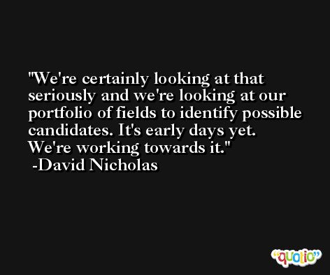 We're certainly looking at that seriously and we're looking at our portfolio of fields to identify possible candidates. It's early days yet. We're working towards it. -David Nicholas