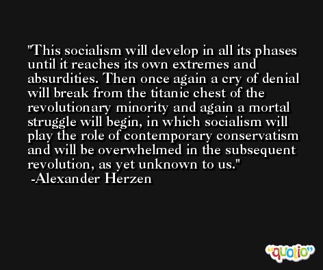 This socialism will develop in all its phases until it reaches its own extremes and absurdities. Then once again a cry of denial will break from the titanic chest of the revolutionary minority and again a mortal struggle will begin, in which socialism will play the role of contemporary conservatism and will be overwhelmed in the subsequent revolution, as yet unknown to us. -Alexander Herzen