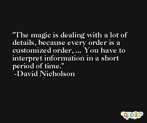 The magic is dealing with a lot of details, because every order is a customized order, ... You have to interpret information in a short period of time. -David Nicholson