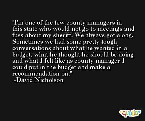 I'm one of the few county managers in this state who would not go to meetings and fuss about my sheriff. We always got along. Sometimes we had some pretty tough conversations about what he wanted in a budget, what he thought he should be doing and what I felt like as county manager I could put in the budget and make a recommendation on. -David Nicholson
