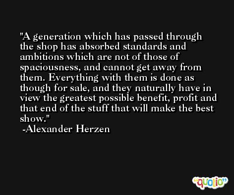 A generation which has passed through the shop has absorbed standards and ambitions which are not of those of spaciousness, and cannot get away from them. Everything with them is done as though for sale, and they naturally have in view the greatest possible benefit, profit and that end of the stuff that will make the best show. -Alexander Herzen