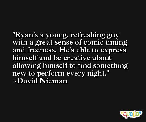 Ryan's a young, refreshing guy with a great sense of comic timing and freeness. He's able to express himself and be creative about allowing himself to find something new to perform every night. -David Nieman