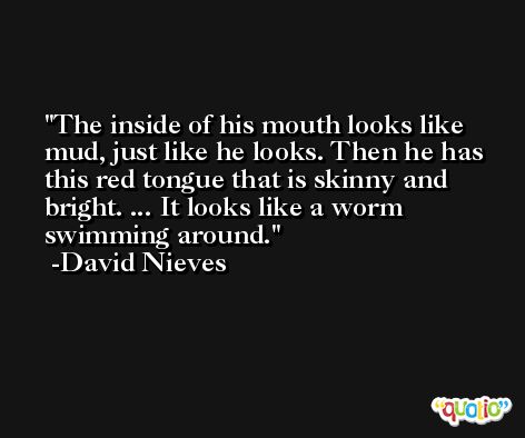 The inside of his mouth looks like mud, just like he looks. Then he has this red tongue that is skinny and bright. ... It looks like a worm swimming around. -David Nieves