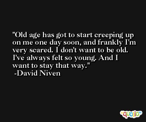 Old age has got to start creeping up on me one day soon, and frankly I'm very scared. I don't want to be old. I've always felt so young. And I want to stay that way. -David Niven