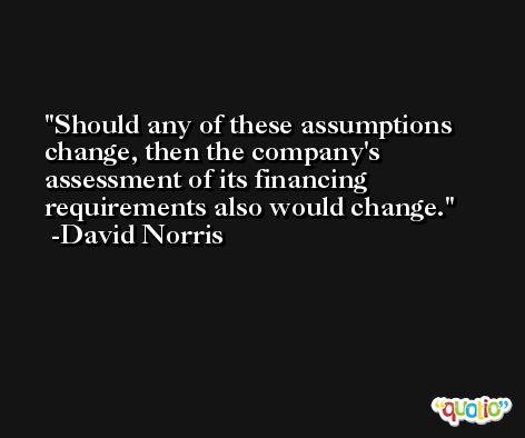 Should any of these assumptions change, then the company's assessment of its financing requirements also would change. -David Norris