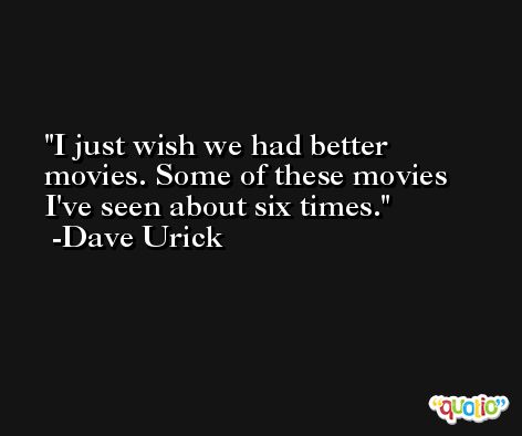 I just wish we had better movies. Some of these movies I've seen about six times. -Dave Urick