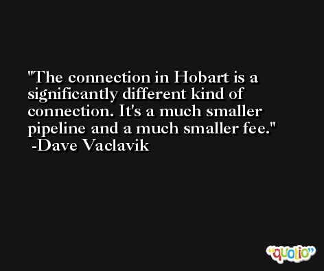 The connection in Hobart is a significantly different kind of connection. It's a much smaller pipeline and a much smaller fee. -Dave Vaclavik