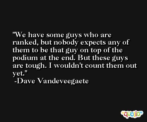 We have some guys who are ranked, but nobody expects any of them to be that guy on top of the podium at the end. But these guys are tough. I wouldn't count them out yet. -Dave Vandeveegaete
