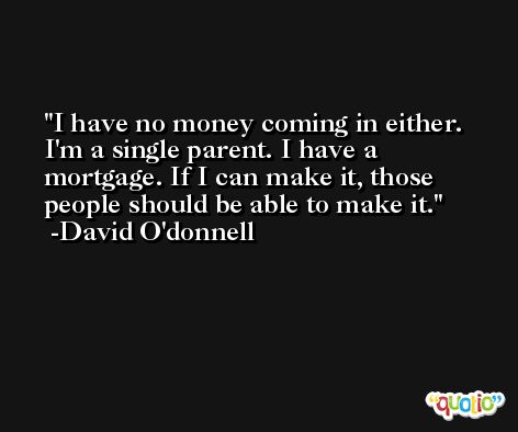 I have no money coming in either. I'm a single parent. I have a mortgage. If I can make it, those people should be able to make it. -David O'donnell