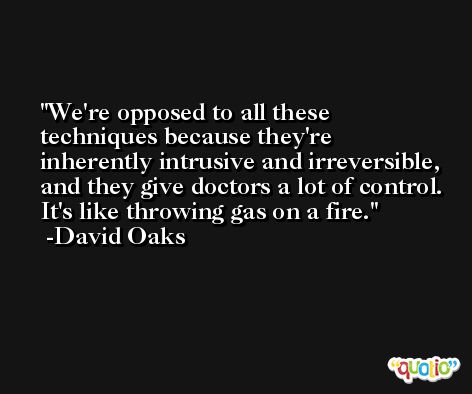 We're opposed to all these techniques because they're inherently intrusive and irreversible, and they give doctors a lot of control. It's like throwing gas on a fire. -David Oaks