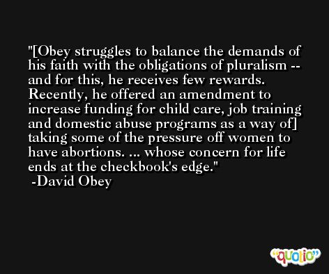 [Obey struggles to balance the demands of his faith with the obligations of pluralism -- and for this, he receives few rewards. Recently, he offered an amendment to increase funding for child care, job training and domestic abuse programs as a way of] taking some of the pressure off women to have abortions. ... whose concern for life ends at the checkbook's edge. -David Obey