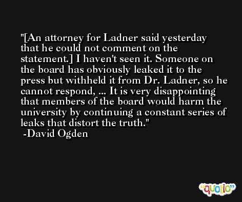 [An attorney for Ladner said yesterday that he could not comment on the statement.] I haven't seen it. Someone on the board has obviously leaked it to the press but withheld it from Dr. Ladner, so he cannot respond, ... It is very disappointing that members of the board would harm the university by continuing a constant series of leaks that distort the truth. -David Ogden