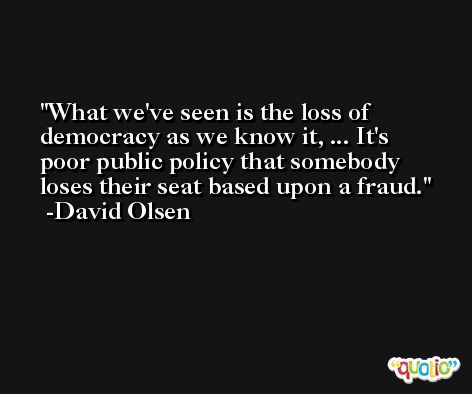 What we've seen is the loss of democracy as we know it, ... It's poor public policy that somebody loses their seat based upon a fraud. -David Olsen